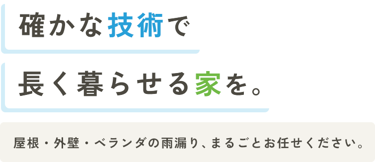 確かな技術で長く暮らせる家を。 屋根・外壁・ベランダの雨漏り、まるごとお任せください